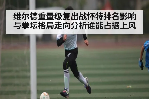 维尔德重量级复出战怀特排名影响与拳坛格局走向分析谁能占据上风（c7）
